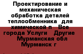 Проектирование и механическая обработка деталей теплообменника  для химической п - Все города Услуги » Другие   . Мурманская обл.,Мурманск г.